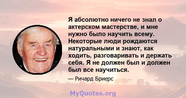 Я абсолютно ничего не знал о актерском мастерстве, и мне нужно было научить всему. Некоторые люди рождаются натуральными и знают, как ходить, разговаривать и держать себя. Я не должен был и должен был все научиться.