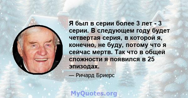 Я был в серии более 3 лет - 3 серии. В следующем году будет четвертая серия, в которой я, конечно, не буду, потому что я сейчас мертв. Так что в общей сложности я появился в 25 эпизодах.