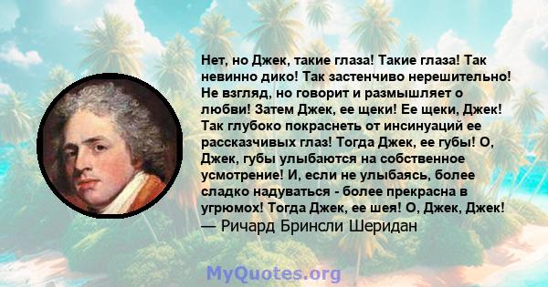 Нет, но Джек, такие глаза! Такие глаза! Так невинно дико! Так застенчиво нерешительно! Не взгляд, но говорит и размышляет о любви! Затем Джек, ее щеки! Ее щеки, Джек! Так глубоко покраснеть от инсинуаций ее рассказчивых 