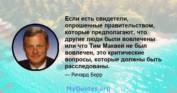 Если есть свидетели, опрошенные правительством, которые предполагают, что другие люди были вовлечены или что Тим Маквей не был вовлечен, это критические вопросы, которые должны быть расследованы.