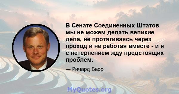 В Сенате Соединенных Штатов мы не можем делать великие дела, не протягиваясь через проход и не работая вместе - и я с нетерпением жду предстоящих проблем.