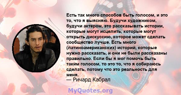 Есть так много способов быть голосом, и это то, что я выясняю. Будучи художником, будучи актером, это рассказывать истории, которые могут исцелить, которые могут открыть дискуссию, которое может сделать сообщество