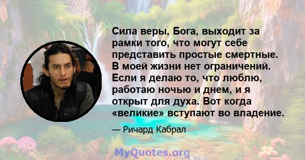 Сила веры, Бога, выходит за рамки того, что могут себе представить простые смертные. В моей жизни нет ограничений. Если я делаю то, что люблю, работаю ночью и днем, и я открыт для духа. Вот когда «великие» вступают во