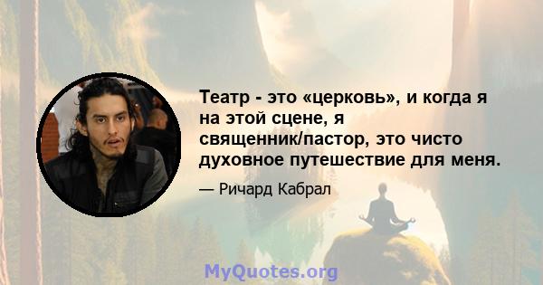 Театр - это «церковь», и когда я на этой сцене, я священник/пастор, это чисто духовное путешествие для меня.