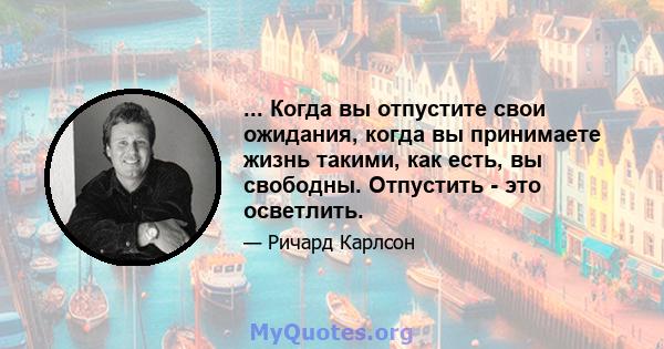 ... Когда вы отпустите свои ожидания, когда вы принимаете жизнь такими, как есть, вы свободны. Отпустить - это осветлить.