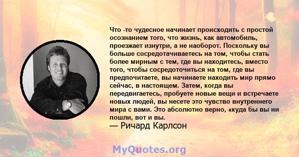 Что -то чудесное начинает происходить с простой осознанием того, что жизнь, как автомобиль, проезжает изнутри, а не наоборот. Поскольку вы больше сосредотачиваетесь на том, чтобы стать более мирным с тем, где вы