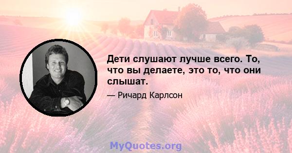 Дети слушают лучше всего. То, что вы делаете, это то, что они слышат.