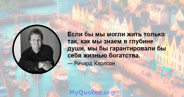 Если бы мы могли жить только так, как мы знаем в глубине души, мы бы гарантировали бы себя жизнью богатства.