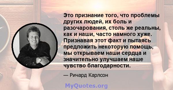 Это признание того, что проблемы других людей, их боль и разочарования, столь же реальны, как и наши, часто намного хуже. Признавая этот факт и пытаясь предложить некоторую помощь, мы открываем наши сердца и значительно 