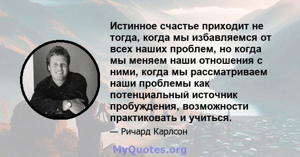 Истинное счастье приходит не тогда, когда мы избавляемся от всех наших проблем, но когда мы меняем наши отношения с ними, когда мы рассматриваем наши проблемы как потенциальный источник пробуждения, возможности