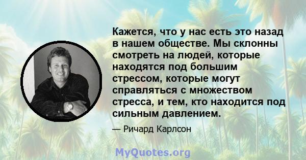 Кажется, что у нас есть это назад в нашем обществе. Мы склонны смотреть на людей, которые находятся под большим стрессом, которые могут справляться с множеством стресса, и тем, кто находится под сильным давлением.