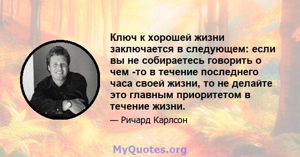 Ключ к хорошей жизни заключается в следующем: если вы не собираетесь говорить о чем -то в течение последнего часа своей жизни, то не делайте это главным приоритетом в течение жизни.