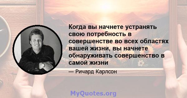 Когда вы начнете устранять свою потребность в совершенстве во всех областях вашей жизни, вы начнете обнаруживать совершенство в самой жизни