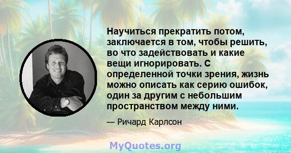 Научиться прекратить потом, заключается в том, чтобы решить, во что задействовать и какие вещи игнорировать. С определенной точки зрения, жизнь можно описать как серию ошибок, один за другим с небольшим пространством