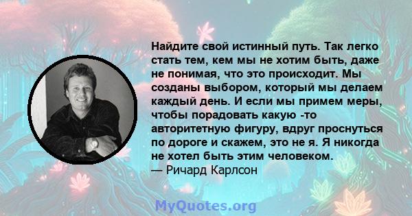 Найдите свой истинный путь. Так легко стать тем, кем мы не хотим быть, даже не понимая, что это происходит. Мы созданы выбором, который мы делаем каждый день. И если мы примем меры, чтобы порадовать какую -то