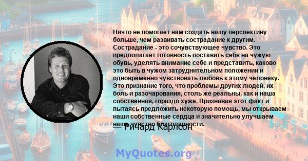 Ничто не помогает нам создать нашу перспективу больше, чем развивать сострадание к другим. Сострадание - это сочувствующее чувство. Это предполагает готовность поставить себя на чужую обувь, уделять внимание себе и