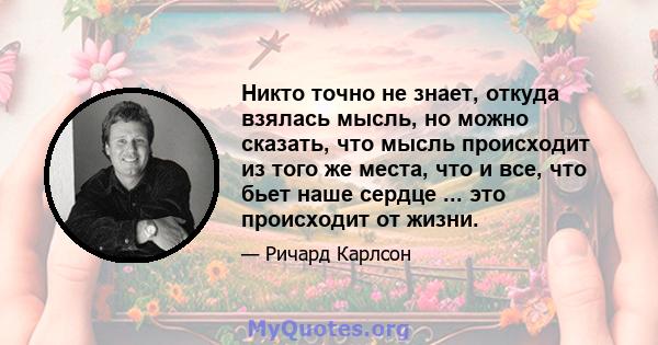 Никто точно не знает, откуда взялась мысль, но можно сказать, что мысль происходит из того же места, что и все, что бьет наше сердце ... это происходит от жизни.