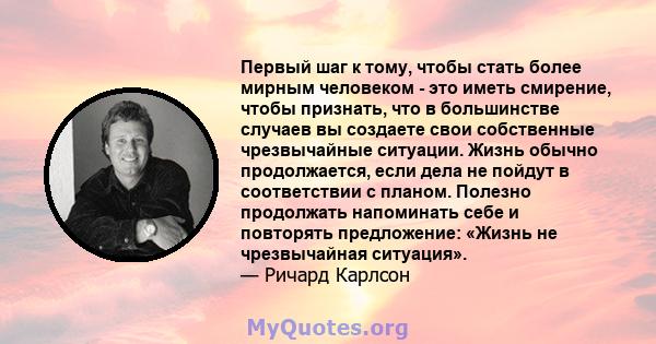 Первый шаг к тому, чтобы стать более мирным человеком - это иметь смирение, чтобы признать, что в большинстве случаев вы создаете свои собственные чрезвычайные ситуации. Жизнь обычно продолжается, если дела не пойдут в