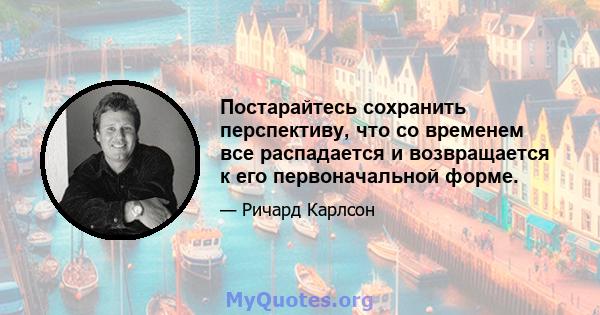 Постарайтесь сохранить перспективу, что со временем все распадается и возвращается к его первоначальной форме.