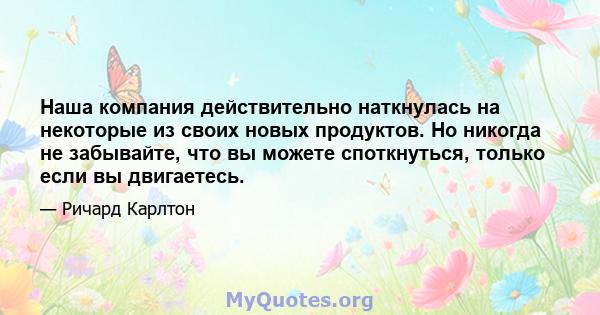 Наша компания действительно наткнулась на некоторые из своих новых продуктов. Но никогда не забывайте, что вы можете споткнуться, только если вы двигаетесь.