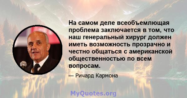 На самом деле всеобъемлющая проблема заключается в том, что наш генеральный хирург должен иметь возможность прозрачно и честно общаться с американской общественностью по всем вопросам.