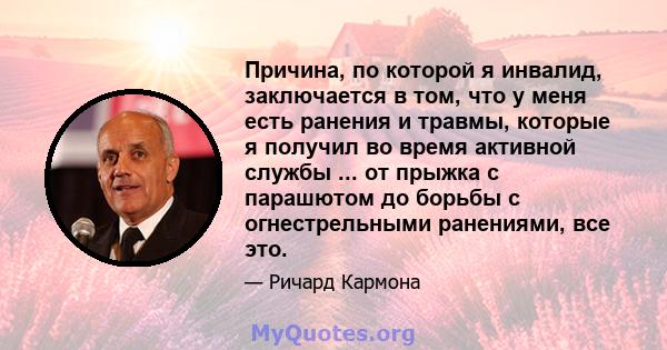 Причина, по которой я инвалид, заключается в том, что у меня есть ранения и травмы, которые я получил во время активной службы ... от прыжка с парашютом до борьбы с огнестрельными ранениями, все это.