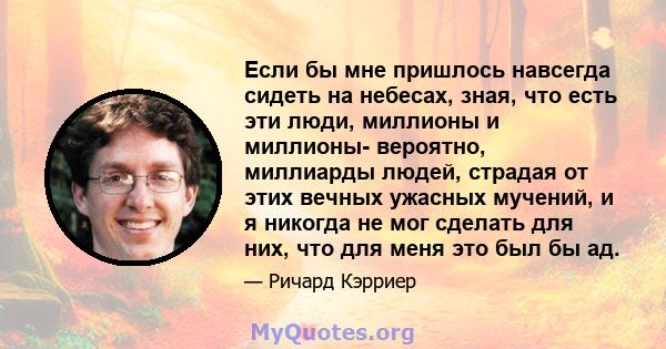 Если бы мне пришлось навсегда сидеть на небесах, зная, что есть эти люди, миллионы и миллионы- вероятно, миллиарды людей, страдая от этих вечных ужасных мучений, и я никогда не мог сделать для них, что для меня это был