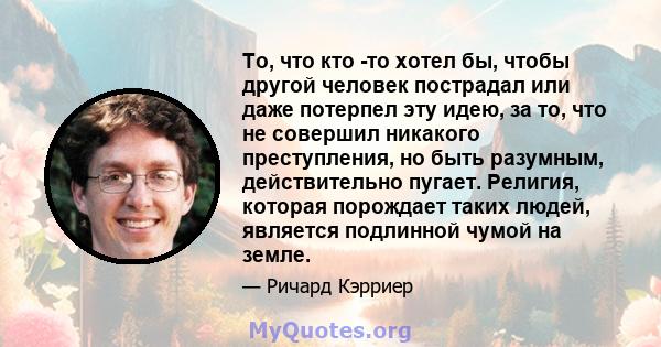 То, что кто -то хотел бы, чтобы другой человек пострадал или даже потерпел эту идею, за то, что не совершил никакого преступления, но быть разумным, действительно пугает. Религия, которая порождает таких людей, является 