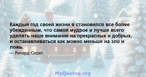 Каждый год своей жизни я становился все более убежденным, что самой мудрое и лучше всего уделять наше внимание на прекрасных и добрых, и останавливаться как можно меньше на зло и ложь.