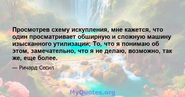 Просмотрев схему искупления, мне кажется, что один просматривает обширную и сложную машину изысканного утилизации; То, что я понимаю об этом, замечательно, что я не делаю, возможно, так же, еще более.