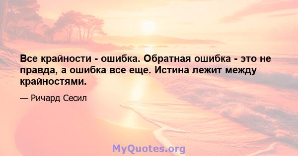 Все крайности - ошибка. Обратная ошибка - это не правда, а ошибка все еще. Истина лежит между крайностями.