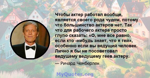 Чтобы актер работал вообще, является своего рода чудом, потому что большинство актеров нет. Так что для рабочего актера просто глупо сказать: «О, мне все равно, если кто -нибудь знает, что я гей», особенно если вы