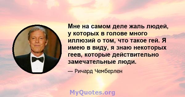 Мне на самом деле жаль людей, у которых в голове много иллюзий о том, что такое гей. Я имею в виду, я знаю некоторых геев, которые действительно замечательные люди.