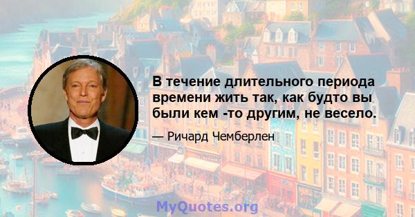 В течение длительного периода времени жить так, как будто вы были кем -то другим, не весело.