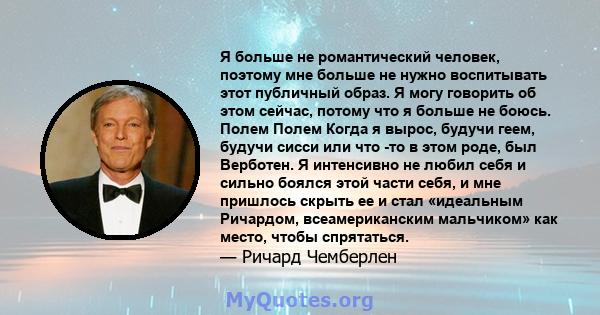 Я больше не романтический человек, поэтому мне больше не нужно воспитывать этот публичный образ. Я могу говорить об этом сейчас, потому что я больше не боюсь. Полем Полем Когда я вырос, будучи геем, будучи сисси или что 