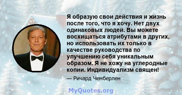 Я образую свои действия и жизнь после того, что я хочу. Нет двух одинаковых людей. Вы можете восхищаться атрибутами в других, но использовать их только в качестве руководства по улучшению себя уникальным образом. Я не