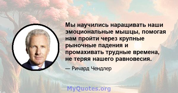 Мы научились наращивать наши эмоциональные мышцы, помогая нам пройти через крупные рыночные падения и промахивать трудные времена, не теряя нашего равновесия.