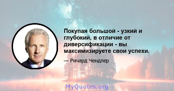 Покупая большой - узкий и глубокий, в отличие от диверсификации - вы максимизируете свои успехи.