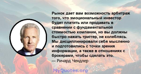 Рынок дает вам возможность арбитраж того, что эмоциональный инвестор будет платить или продавать в сравнении с фундаментальной стоимостью компании, но вы должны быстро нажать триггер, не колеблясь. Мы дисциплинировали