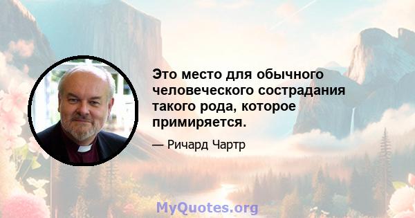 Это место для обычного человеческого сострадания такого рода, которое примиряется.