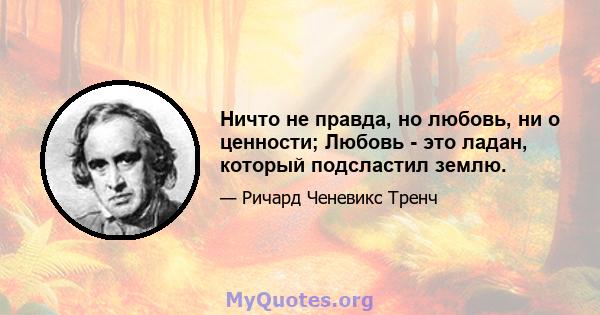 Ничто не правда, но любовь, ни о ценности; Любовь - это ладан, который подсластил землю.