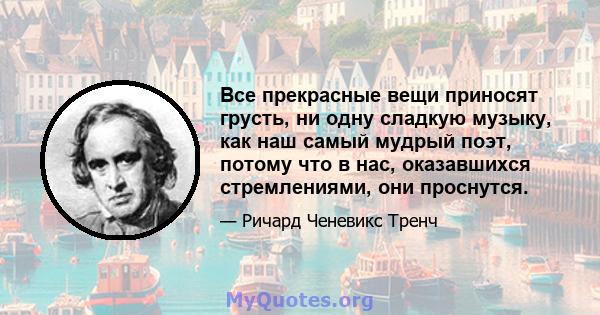 Все прекрасные вещи приносят грусть, ни одну сладкую музыку, как наш самый мудрый поэт, потому что в нас, оказавшихся стремлениями, они проснутся.