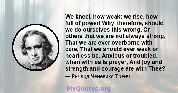 We kneel, how weak; we rise, how full of power! Why, therefore, should we do ourselves this wrong, Or others that we are not always strong, That we are ever overborne with care, That we should ever weak or heartless be, 