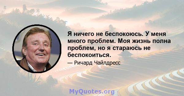 Я ничего не беспокоюсь. У меня много проблем. Моя жизнь полна проблем, но я стараюсь не беспокоиться.