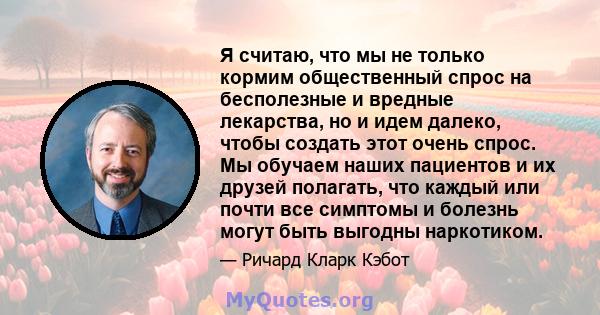 Я считаю, что мы не только кормим общественный спрос на бесполезные и вредные лекарства, но и идем далеко, чтобы создать этот очень спрос. Мы обучаем наших пациентов и их друзей полагать, что каждый или почти все