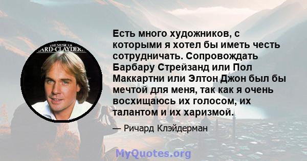 Есть много художников, с которыми я хотел бы иметь честь сотрудничать. Сопровождать Барбару Стрейзанд или Пол Маккартни или Элтон Джон был бы мечтой для меня, так как я очень восхищаюсь их голосом, их талантом и их