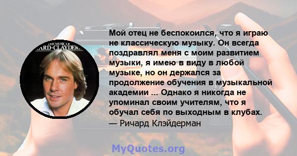 Мой отец не беспокоился, что я играю не классическую музыку. Он всегда поздравлял меня с моим развитием музыки, я имею в виду в любой музыке, но он держался за продолжение обучения в музыкальной академии ... Однако я