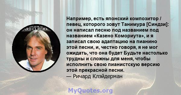 Например, есть японский композитор / певец, которого зовут Танимура [Синдзи]: он написал песню под названием под названием «Казено Комориута», и я записал свою адаптацию на пианино этой песни, и, честно говоря, я не мог 