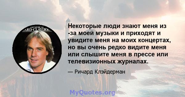 Некоторые люди знают меня из -за моей музыки и приходят и увидите меня на моих концертах, но вы очень редко видите меня или слышите меня в прессе или телевизионных журналах.