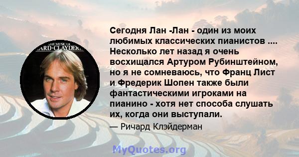 Сегодня Лан -Лан - один из моих любимых классических пианистов .... Несколько лет назад я очень восхищался Артуром Рубинштейном, но я не сомневаюсь, что Франц Лист и Фредерик Шопен также были фантастическими игроками на 